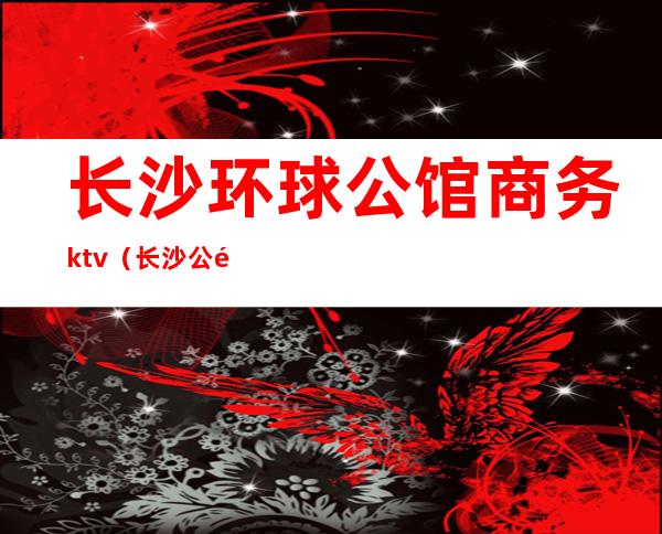 长沙环球公馆商务ktv(长沙 公馆)