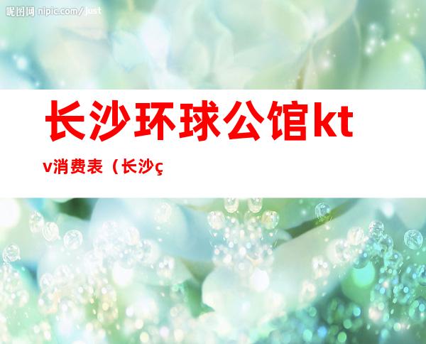长沙环球公馆ktv消费表(长沙环球公馆ktv消费表图片)