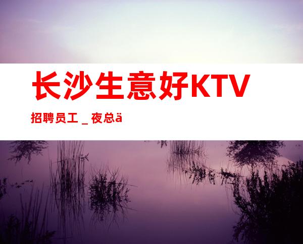 长沙生意好KTV招聘员工_夜总会求职必看(可)
