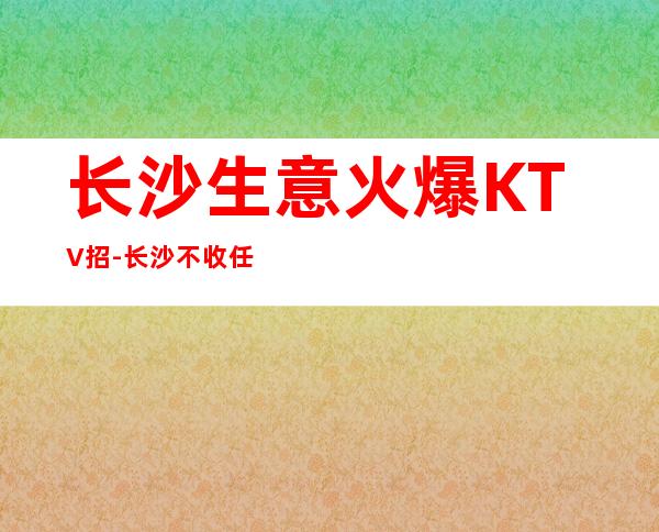 长沙生意火爆KTV招-长沙不收任何费用