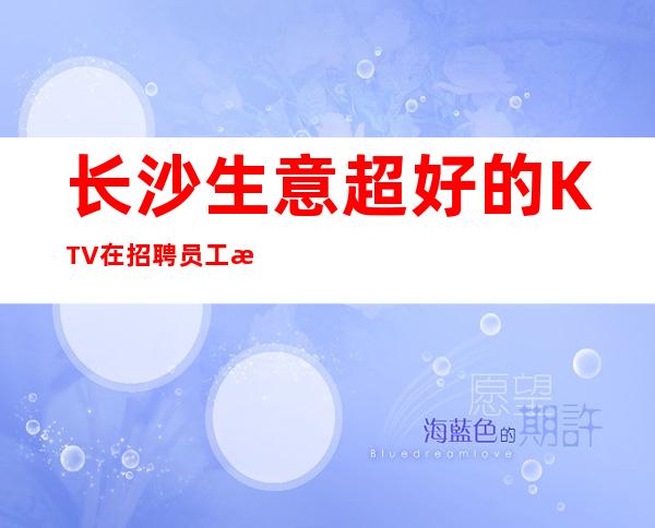 长沙生意超好的KTV在招聘员工 无任何要求 你来就有班上无套路