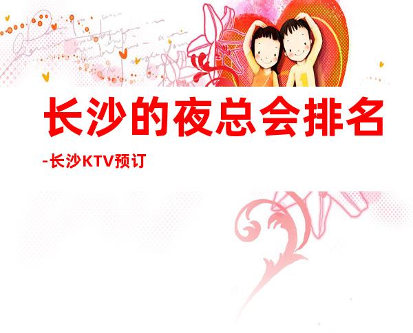 长沙的夜总会排名-长沙KTV预订介绍-位置/价格