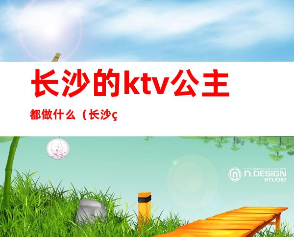 长沙的ktv公主都做什么(长沙的ktv公主都做什么项目)
