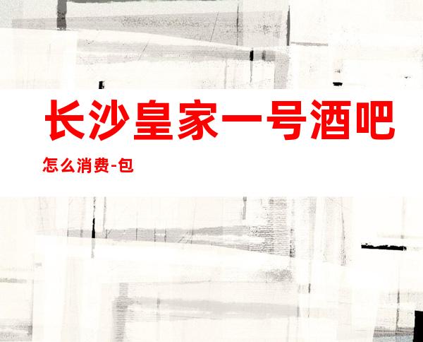 长沙皇家一号酒吧怎么消费-包厢消费-避免踩坑