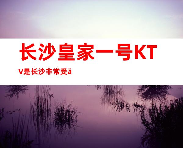 长沙皇家一号KTV是长沙非常受人欢迎的高档娱乐场所