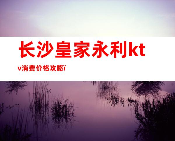 长沙皇家永利ktv消费价格攻略，商务宴请朋友都是你不二之选