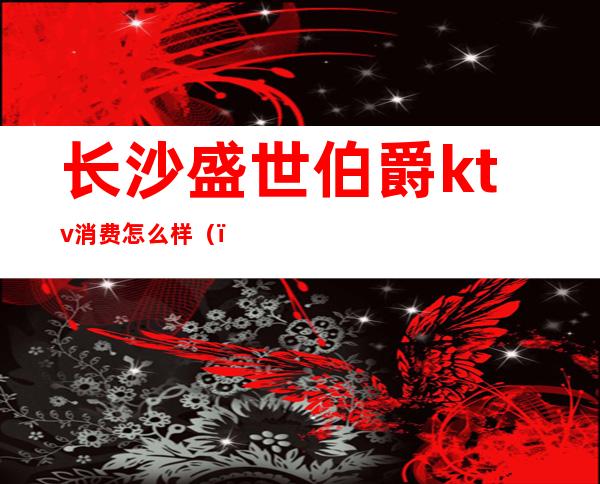 长沙盛世伯爵ktv消费怎么样()