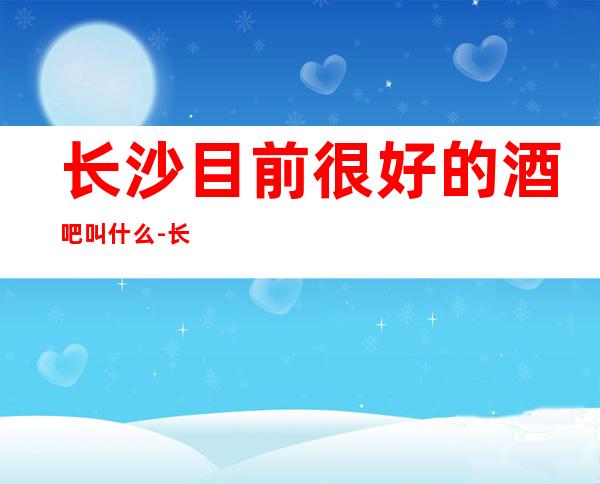 长沙目前很好的酒吧叫什么-长沙休闲酒吧预定信息