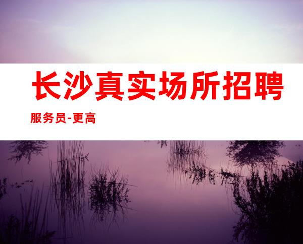 长沙真实场所招聘服务员-更高场助你成富豪