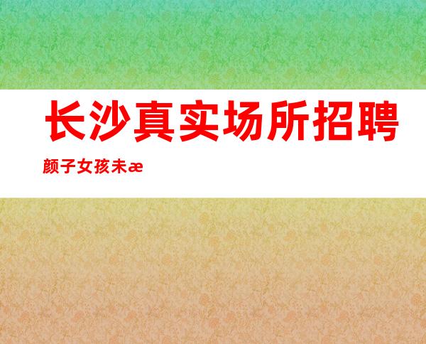 长沙真实场所招聘颜子女孩未来因你而变