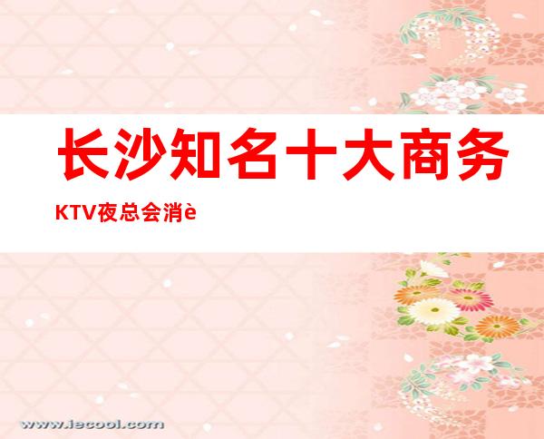 长沙知名十大商务KTV夜总会消費预订排行强烈推荐