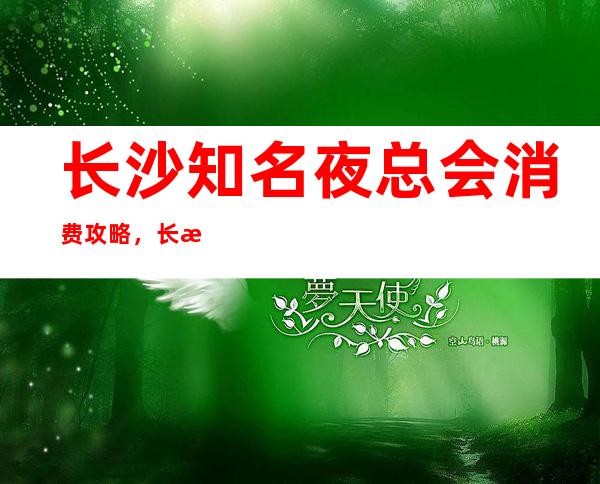 长沙知名夜总会消费攻略,长沙商务ktv这几家不要错过