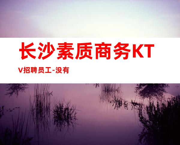 长沙素质商务KTV招聘员工-没有押金杂费20更高场
