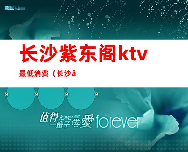 长沙紫东阁ktv最低消费(长沙华天紫东阁KTV2021关闭)