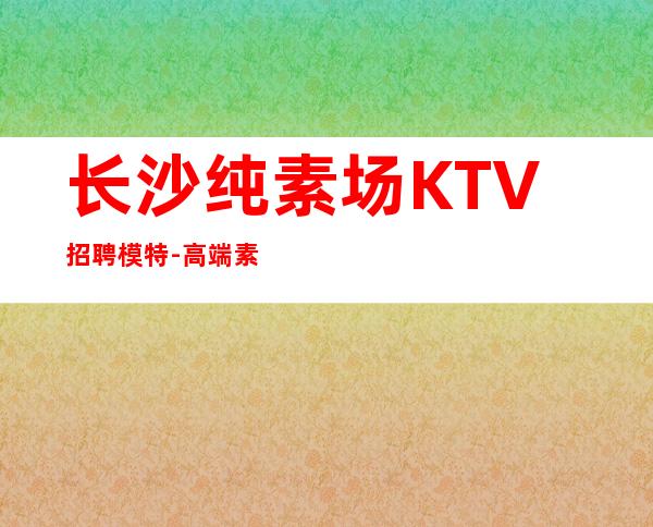 长沙纯素场KTV招聘模特-高端素场1500起绿色健康正规