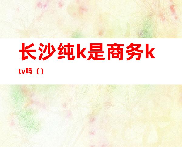长沙纯k是商务ktv吗()