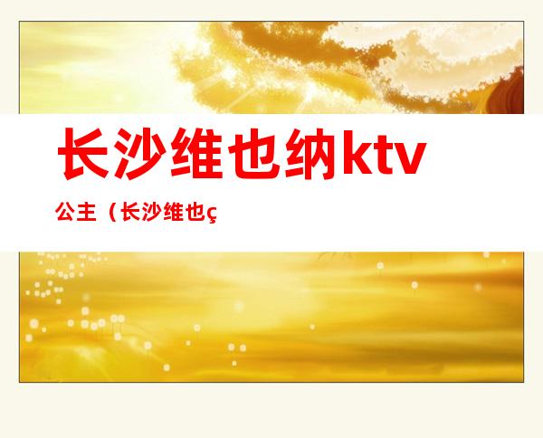 长沙维也纳ktv公主(长沙维也纳娱乐会所)