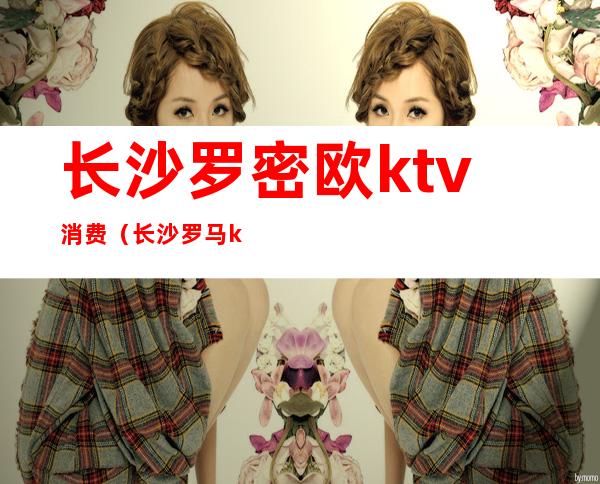 长沙罗密欧ktv消费(长沙罗马ktv消费水平)