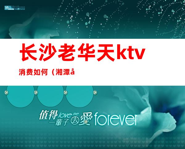 长沙老华天ktv消费如何(湘潭华天ktv消费怎么样?)