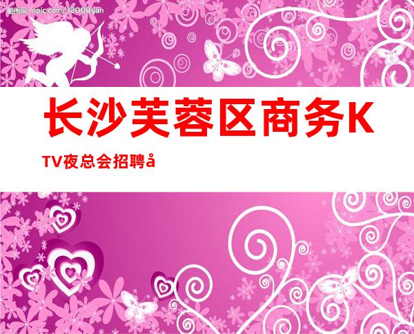 长沙芙蓉区商务KTV夜总会招聘员工,包厢消费价格