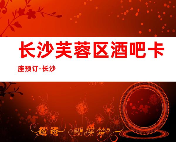 长沙芙蓉区酒吧卡座预订-长沙十大更高酒吧订房