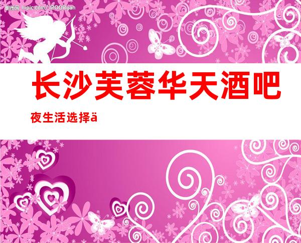 长沙芙蓉华天酒吧夜生活选择不容错过长沙人公认的地方
