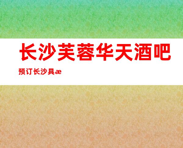 长沙芙蓉华天酒吧预订长沙具有更高档次的酒吧