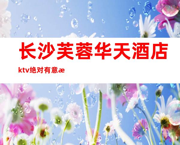长沙芙蓉华天酒店ktv绝对有意思的夜总会消费价格便宜值得去