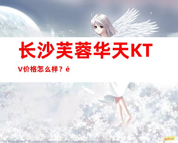 长沙芙蓉华天KTV价格怎么样？酒水预订消费是多少？