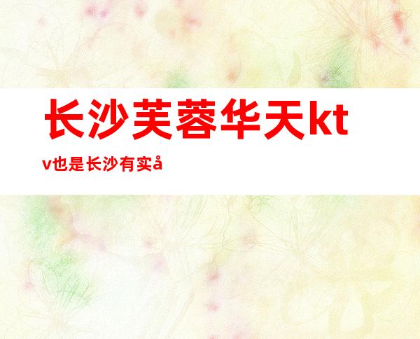 长沙芙蓉华天ktv也是长沙有实力的夜总会,玩法值得去