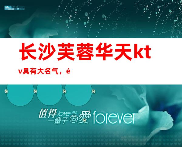 长沙芙蓉华天ktv具有大名气,长沙夜总会值得消费