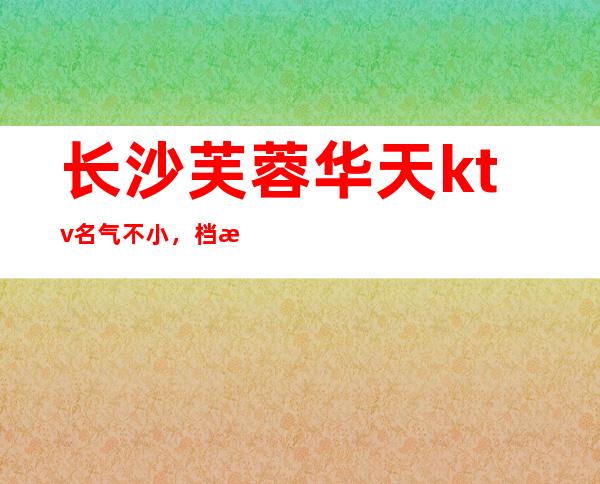 长沙芙蓉华天ktv名气不小,档次也不错,更高夜总会