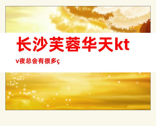 长沙芙蓉华天ktv夜总会有很多精彩的娱乐活动层出不穷