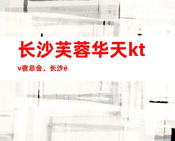 长沙芙蓉华天ktv夜总会,长沙高档漂亮五星夜总会