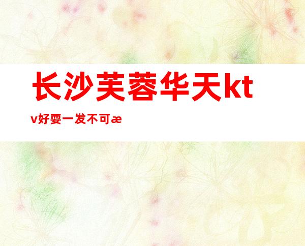 长沙芙蓉华天ktv好耍一发不可收拾的长沙夜总会