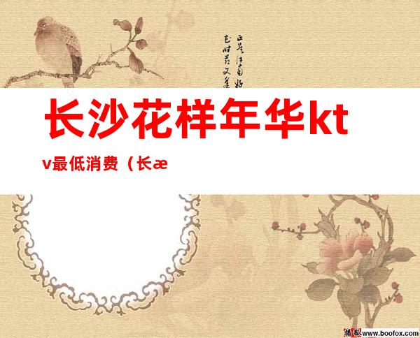 长沙花样年华ktv最低消费(长沙KTV消费)