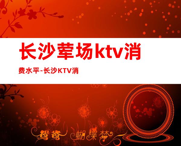 长沙荤场ktv消费水平-长沙KTV消费标准