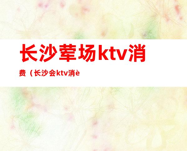 长沙荤场ktv消费(长沙会ktv消费水平)