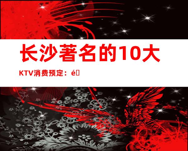 长沙著名的10大KTV消费预定：长沙万家丽ktv推荐。