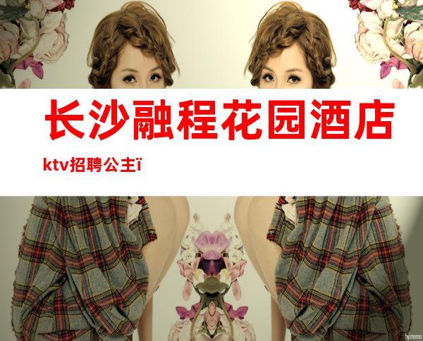 长沙融程花园酒店ktv招聘公主(长沙梦回大唐ktv公主招聘)