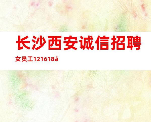 长沙西安诚信招聘女员工12.16.18商务