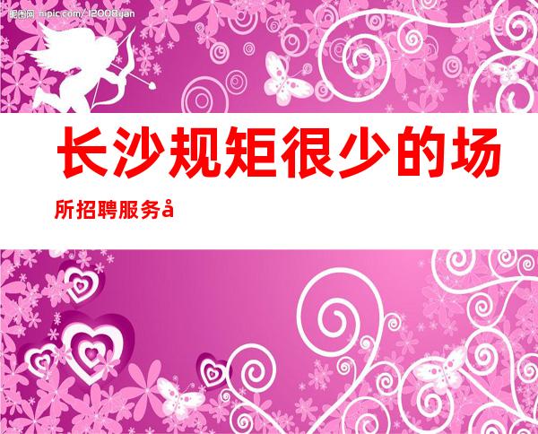 长沙规矩很少的场所招聘服务员-火爆夜总会长相漂亮优势大