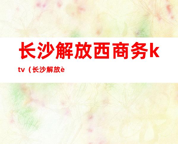 长沙解放西商务ktv(长沙解放西消费)