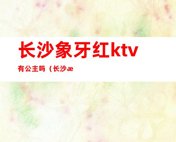 长沙象牙红ktv有公主吗(长沙温莎ktv有没有公主)