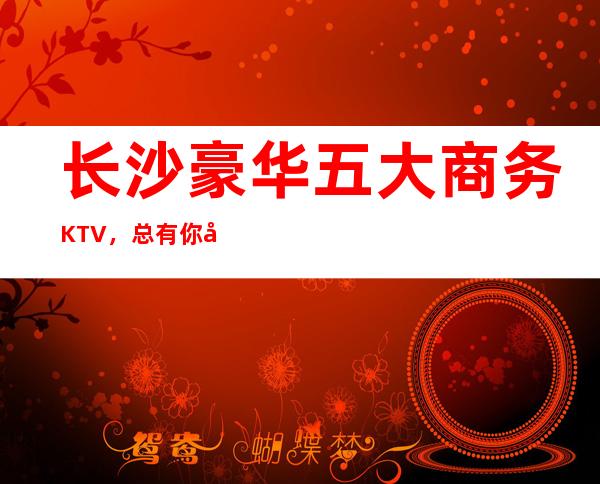 长沙豪华五大商务KTV,总有你喜欢的长沙商务KTV