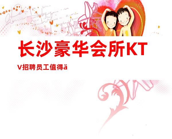 长沙豪华会所KTV招聘员工值得一试的高薪工作