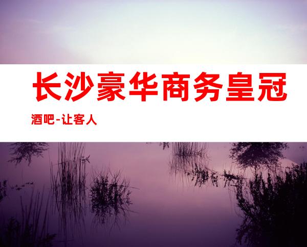 长沙豪华商务皇冠酒吧-让客人的每一次到来都感觉到与众不同
