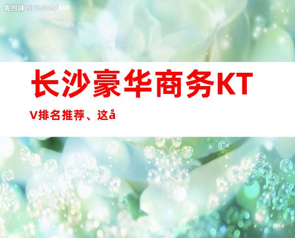 长沙豪华商务KTV排名推荐、这十家都是天花板级别的
