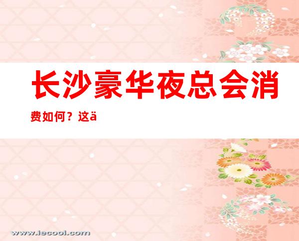 长沙豪华夜总会消费如何?这份榜单前十口碑好