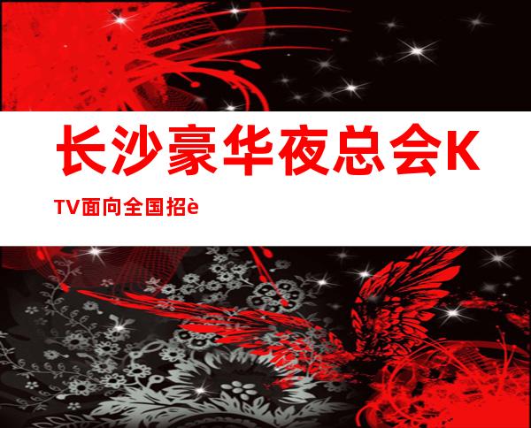 长沙豪华夜总会KTV面向全国招聘员工,待遇好,无压力,无任务无竞争